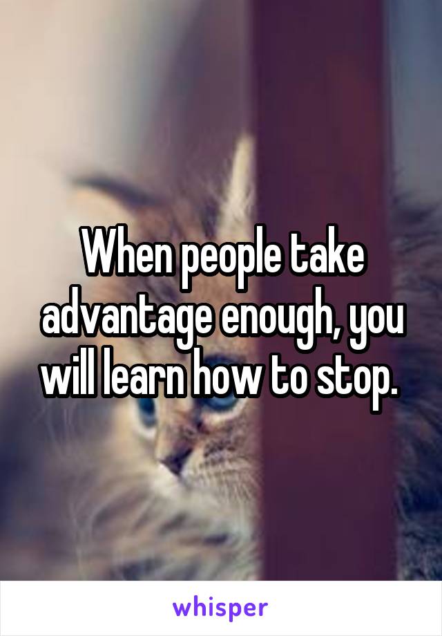 When people take advantage enough, you will learn how to stop. 