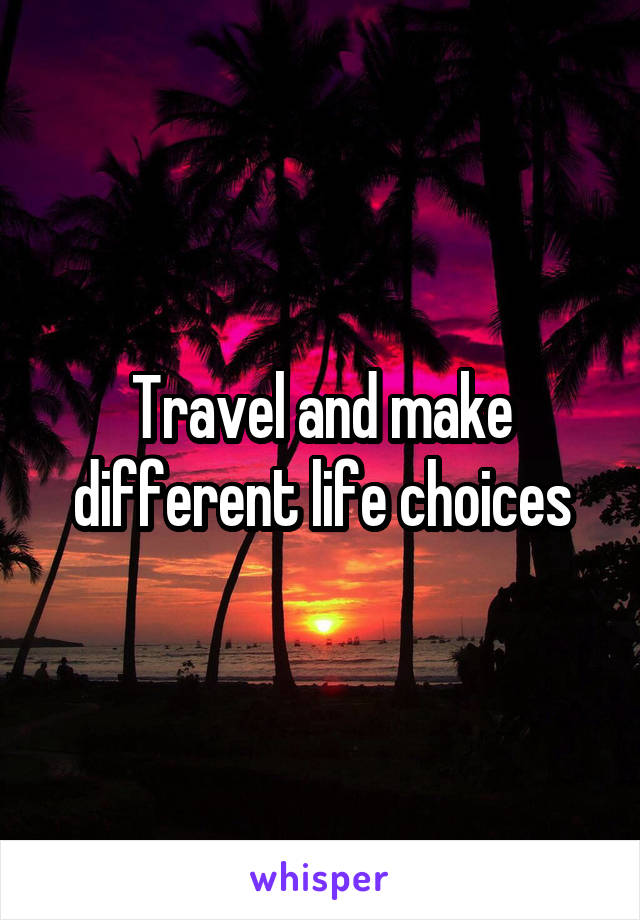 Travel and make different life choices