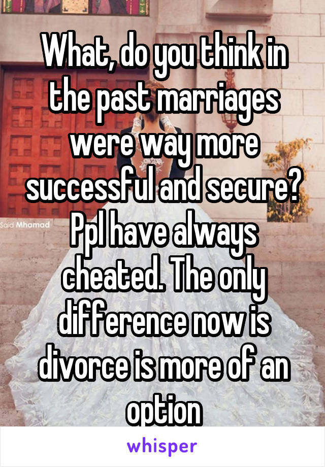 What, do you think in the past marriages were way more successful and secure? Ppl have always cheated. The only difference now is divorce is more of an option
