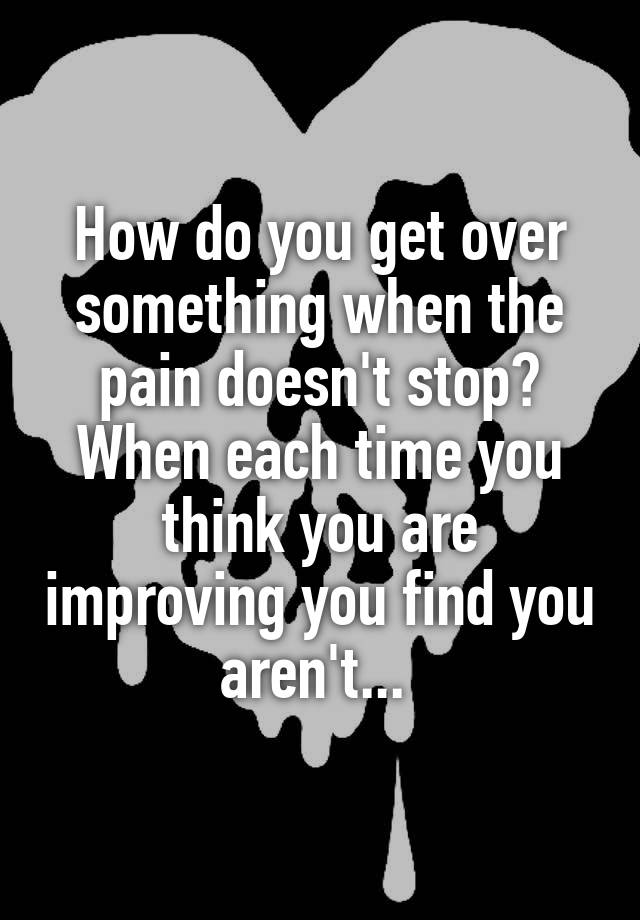 how-do-you-get-over-something-when-the-pain-doesn-t-stop-when-each