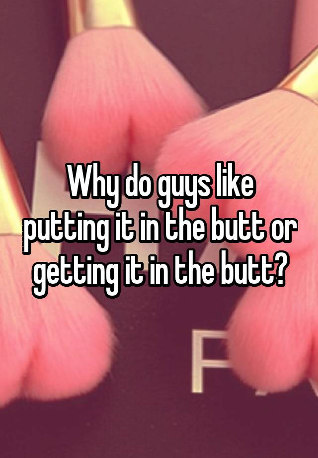 Why Do Guys Like Putting It In The Butt Or Getting It In The Butt