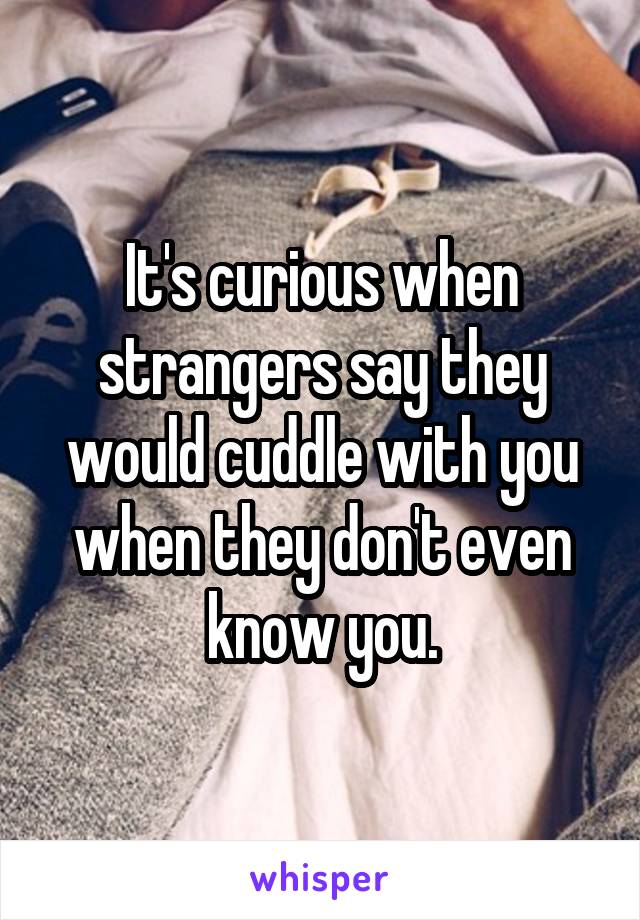 Its Curious When Strangers Say They Would Cuddle With You When They Dont Even Know You
