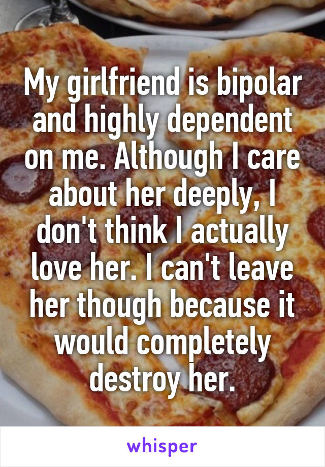 My girlfriend is bipolar and highly dependent on me. Although I care about her deeply, I don't think I actually love her. I can't leave her though because it would completely destroy her.