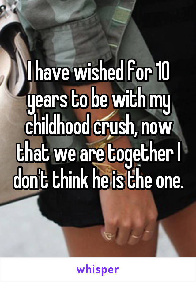 I have wished for 10 years to be with my childhood crush, now that we are together I don't think he is the one. 