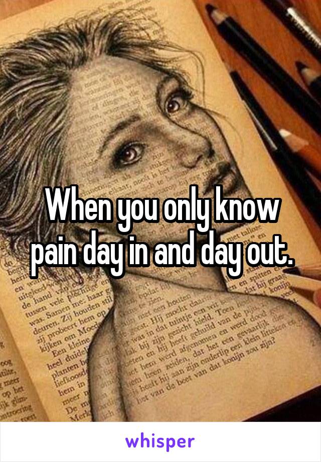 When you only know pain day in and day out.