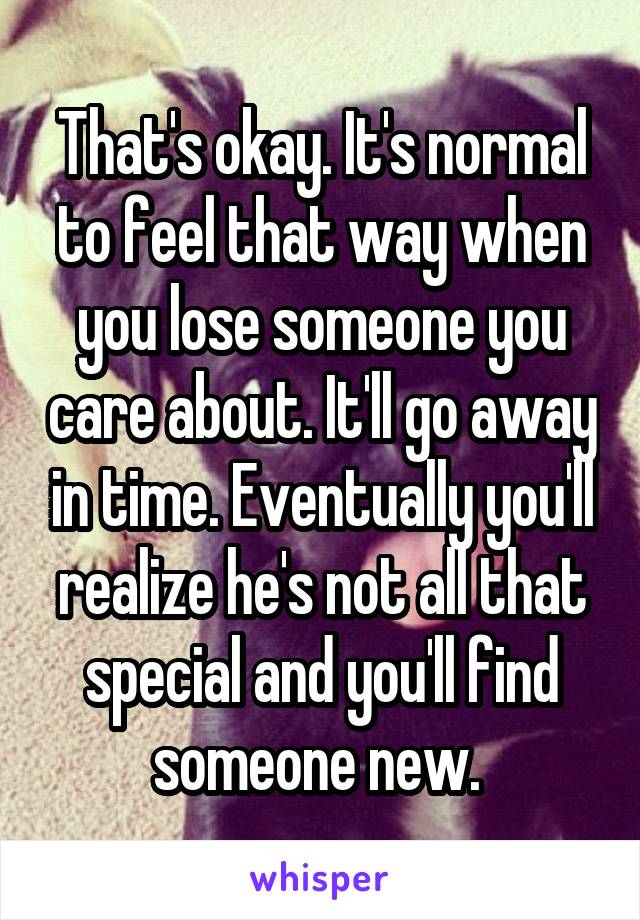 That's okay. It's normal to feel that way when you lose someone you care about. It'll go away in time. Eventually you'll realize he's not all that special and you'll find someone new. 