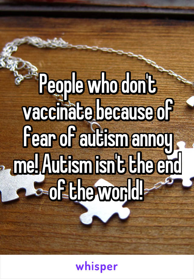 People who don't vaccinate because of fear of autism annoy me! Autism isn't the end of the world! 