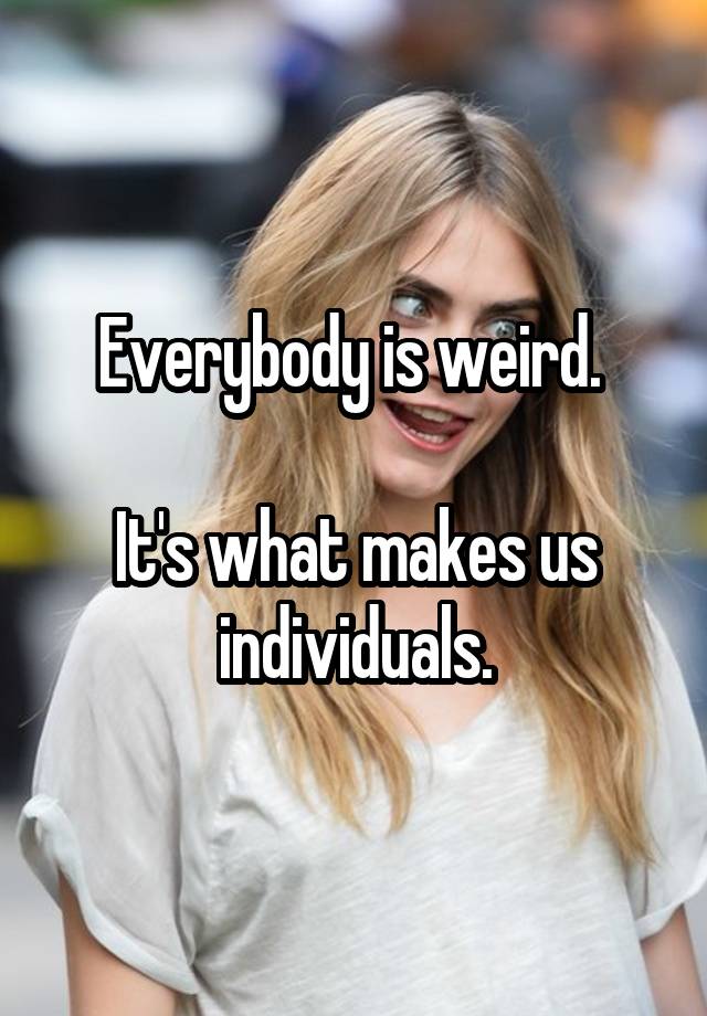 Everybody is weird. It's what makes us individuals.