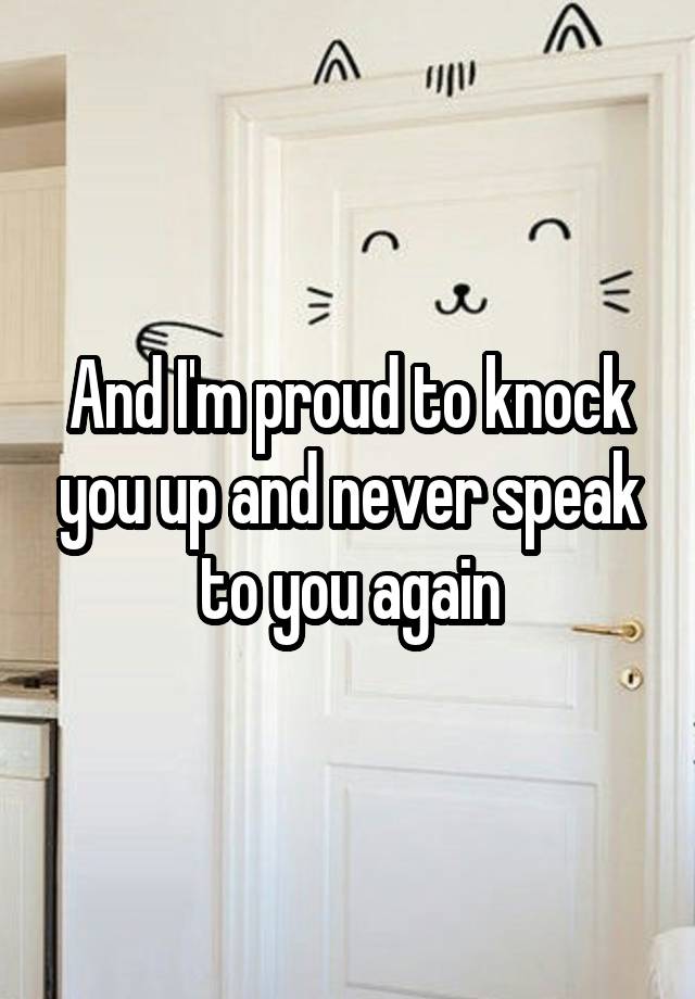 And I'm proud to knock you up and never speak to you again