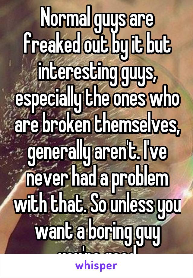 Normal guys are freaked out by it but interesting guys, especially the ones who are broken themselves, generally aren't. I've never had a problem with that. So unless you want a boring guy you're good