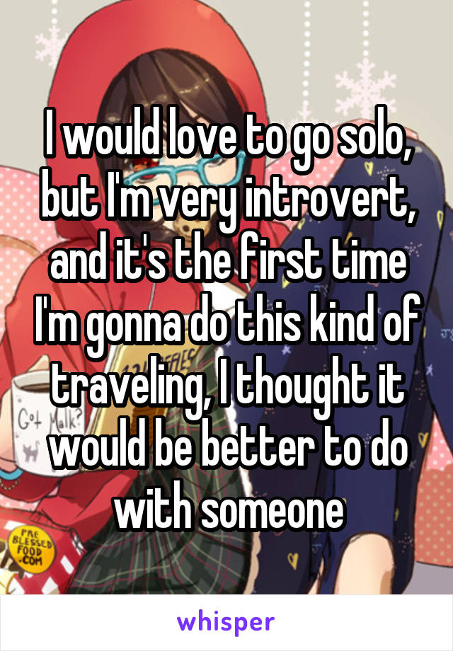I would love to go solo, but I'm very introvert, and it's the first time I'm gonna do this kind of traveling, I thought it would be better to do with someone