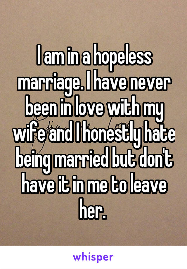 I am in a hopeless marriage. I have never been in love with my wife and I honestly hate being married but don't have it in me to leave her. 