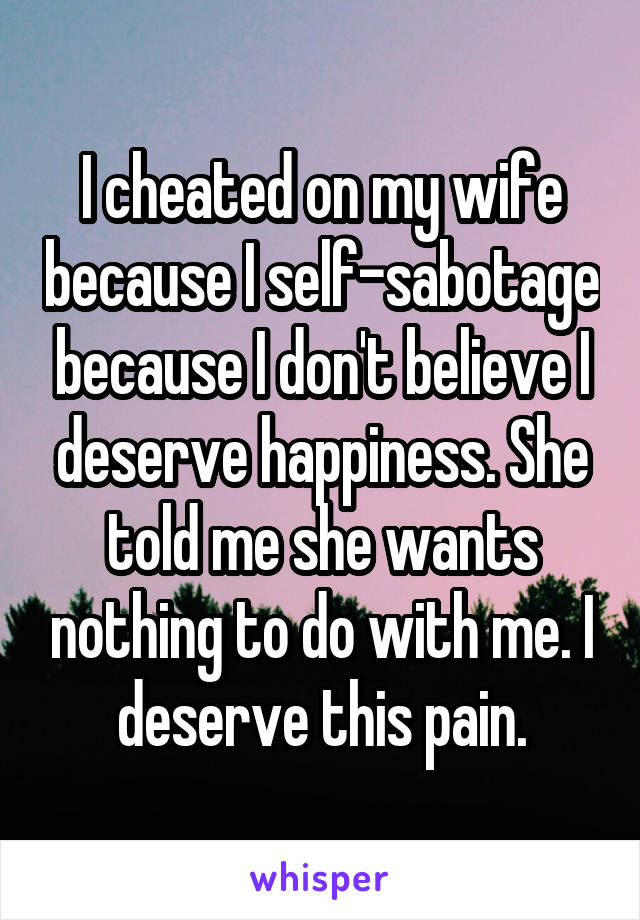 I cheated on my wife because I self-sabotage because I don't believe I deserve happiness. She told me she wants nothing to do with me. I deserve this pain.