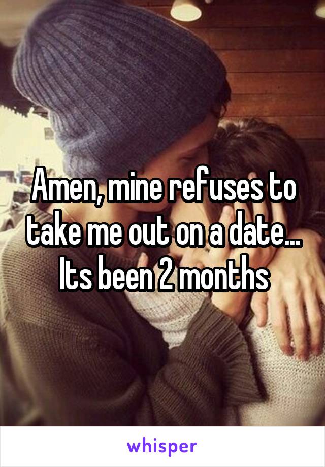 Amen, mine refuses to take me out on a date... Its been 2 months