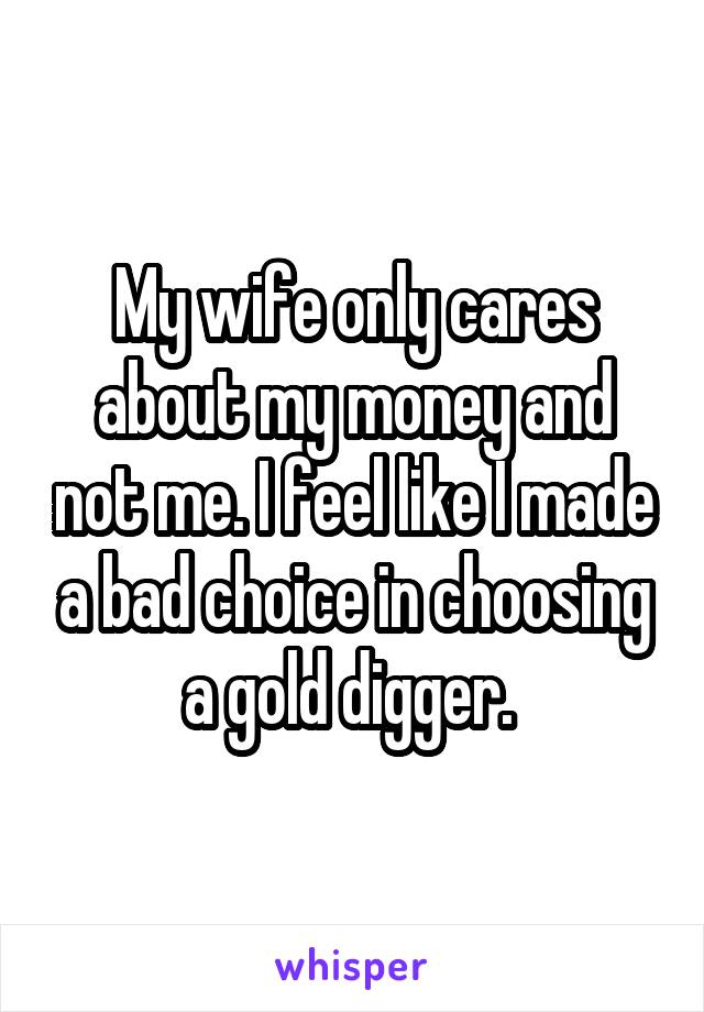My wife only cares about my money and not me. I feel like I made a bad choice in choosing a gold digger. 