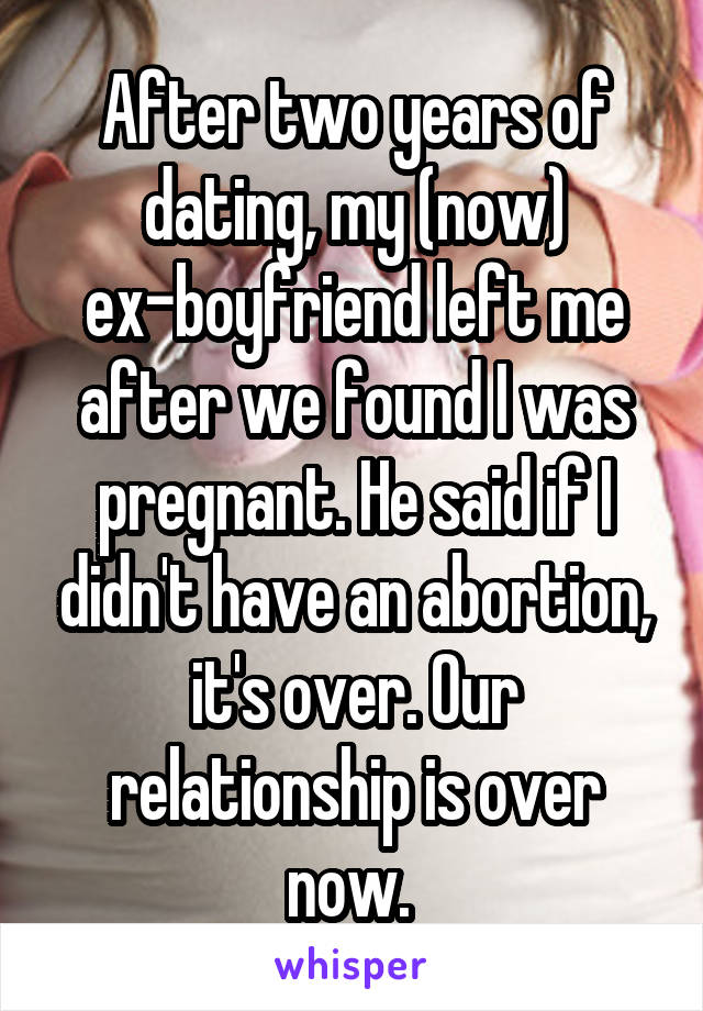 After two years of dating, my (now) ex-boyfriend left me after we found I was pregnant. He said if I didn't have an abortion, it's over. Our relationship is over now. 