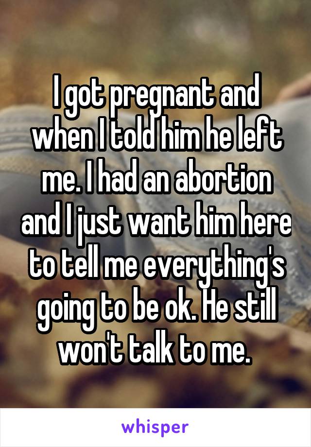 I got pregnant and when I told him he left me. I had an abortion and I just want him here to tell me everything's going to be ok. He still won't talk to me. 