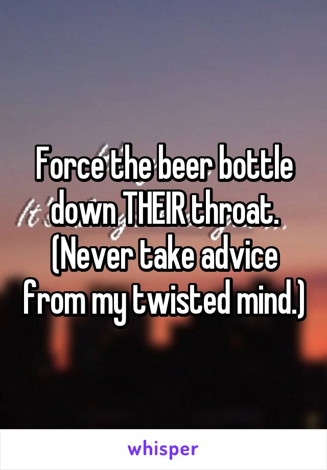 Force the beer bottle down THEIR throat. (Never take advice from my twisted mind.)
