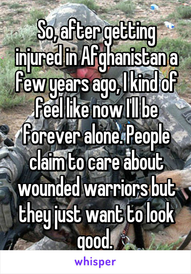 So, after getting injured in Afghanistan a few years ago, I kind of feel like now I'll be forever alone. People claim to care about wounded warriors but they just want to look good. 