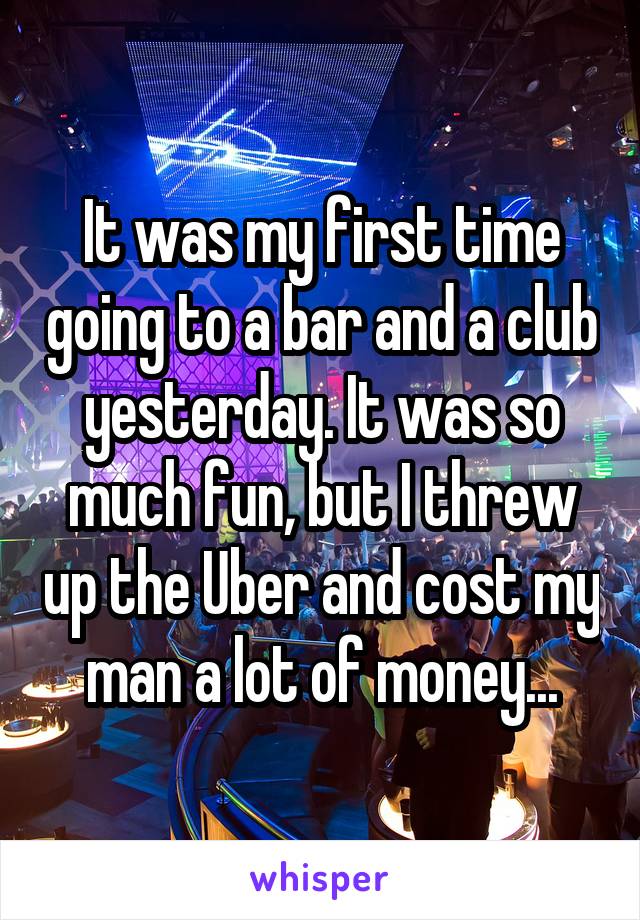 It was my first time going to a bar and a club yesterday. It was so much fun, but I threw up the Uber and cost my man a lot of money...