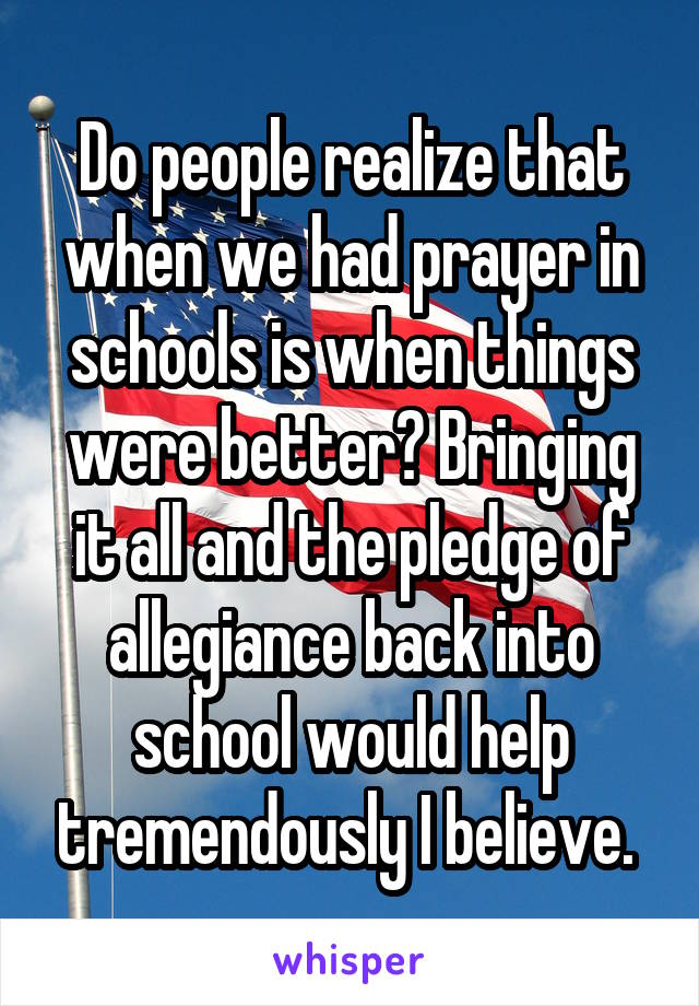 Do people realize that when we had prayer in schools is when things were better? Bringing it all and the pledge of allegiance back into school would help tremendously I believe. 