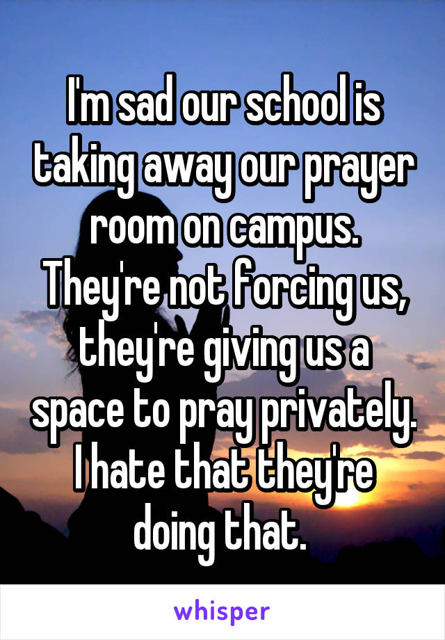 I'm sad our school is taking away our prayer room on campus. They're not forcing us, they're giving us a space to pray privately. I hate that they're doing that. 