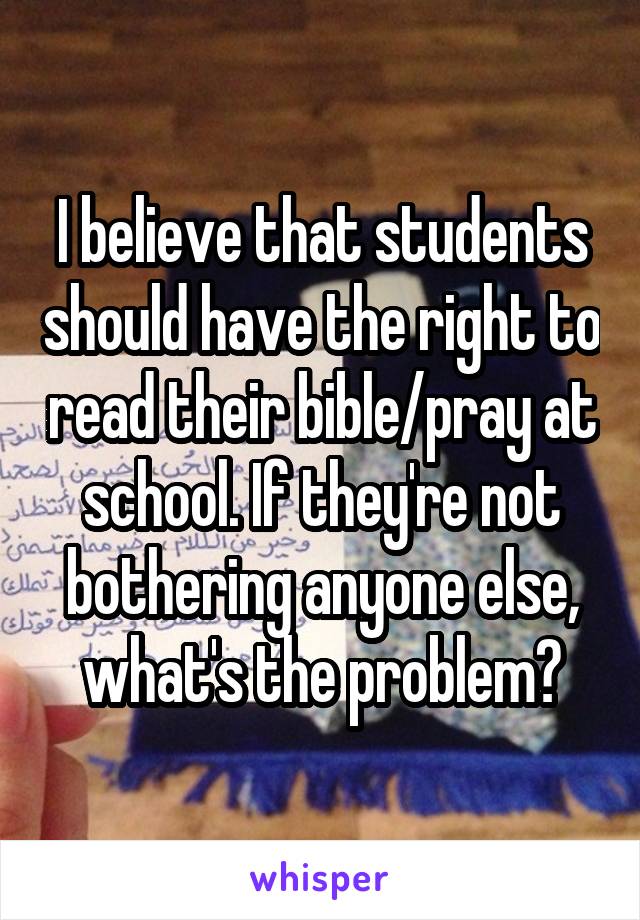 I believe that students should have the right to read their bible/pray at school. If they're not bothering anyone else, what's the problem?