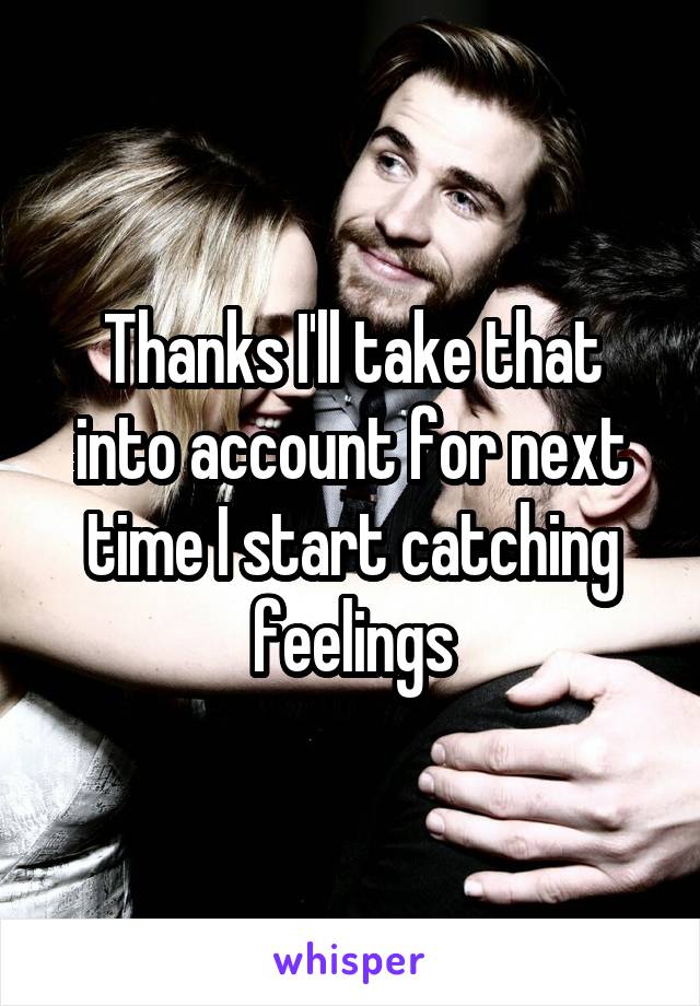Thanks I'll take that into account for next time I start catching feelings