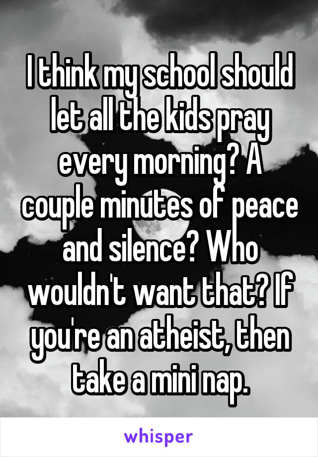 I think my school should let all the kids pray every morning? A couple minutes of peace and silence? Who wouldn't want that? If you're an atheist, then take a mini nap.