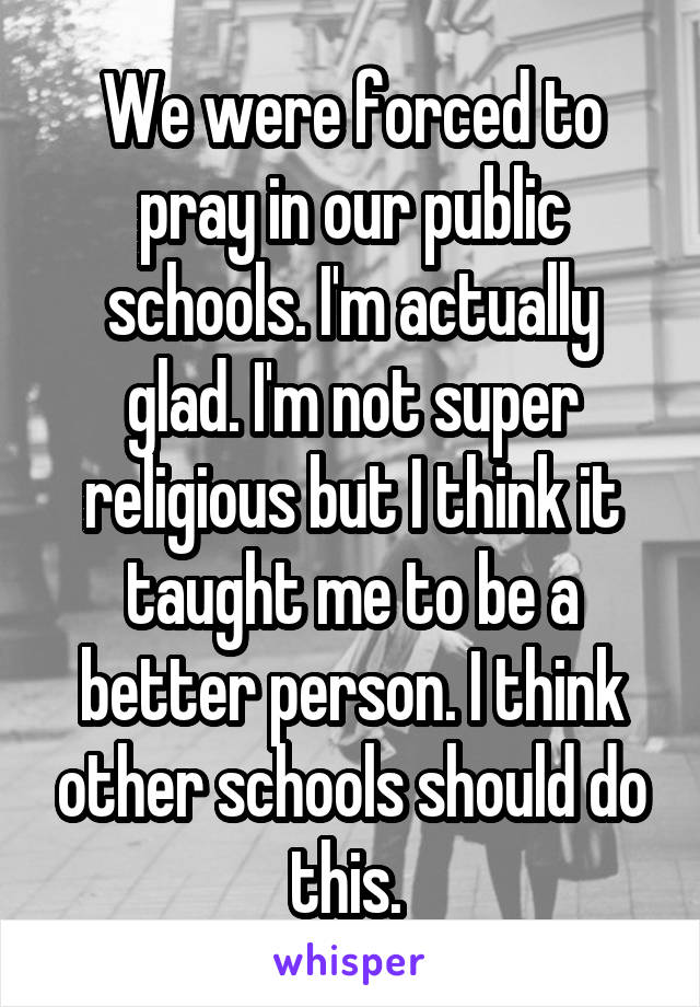 We were forced to pray in our public schools. I'm actually glad. I'm not super religious but I think it taught me to be a better person. I think other schools should do this. 