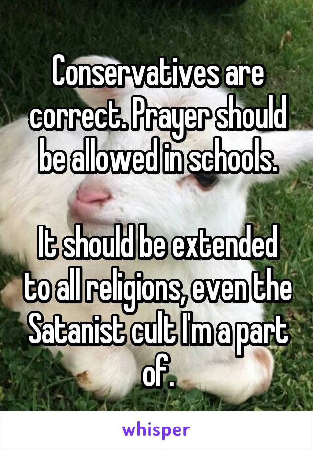 Conservatives are correct. Prayer should be allowed in schools.

It should be extended to all religions, even the Satanist cult I'm a part of.