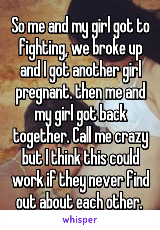 So me and my girl got to fighting, we broke up and I got another girl pregnant. then me and my girl got back together. Call me crazy but I think this could work if they never find out about each other. 
