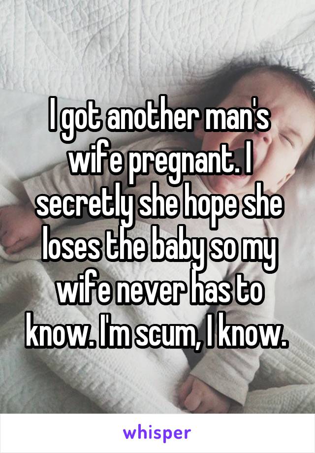 I got another man's wife pregnant. I secretly she hope she loses the baby so my wife never has to know. I'm scum, I know. 