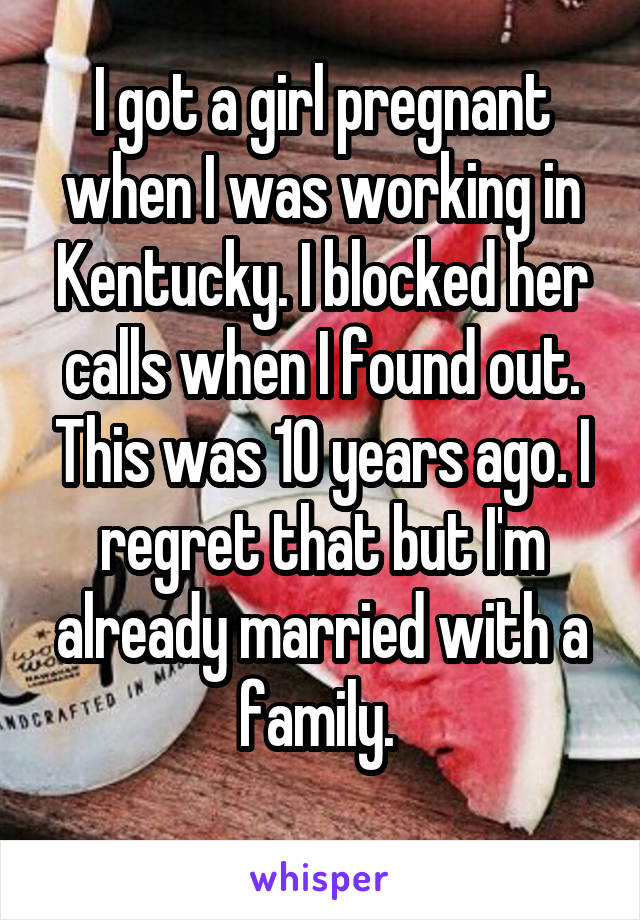 I got a girl pregnant when I was working in Kentucky. I blocked her calls when I found out. This was 10 years ago. I regret that but I'm already married with a family. 
