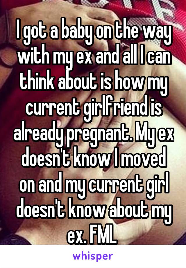 I got a baby on the way with my ex and all I can think about is how my current girlfriend is already pregnant. My ex doesn't know I moved on and my current girl doesn't know about my ex. FML 