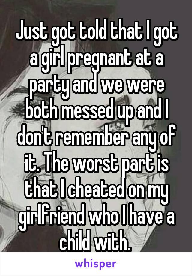 Just got told that I got a girl pregnant at a party and we were both messed up and I don't remember any of it. The worst part is that I cheated on my girlfriend who I have a child with. 