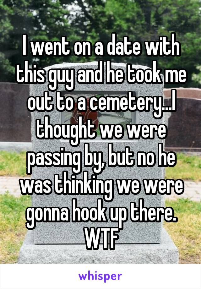 I went on a date with this guy and he took me out to a cemetery...I thought we were passing by, but no he was thinking we were gonna hook up there. WTF