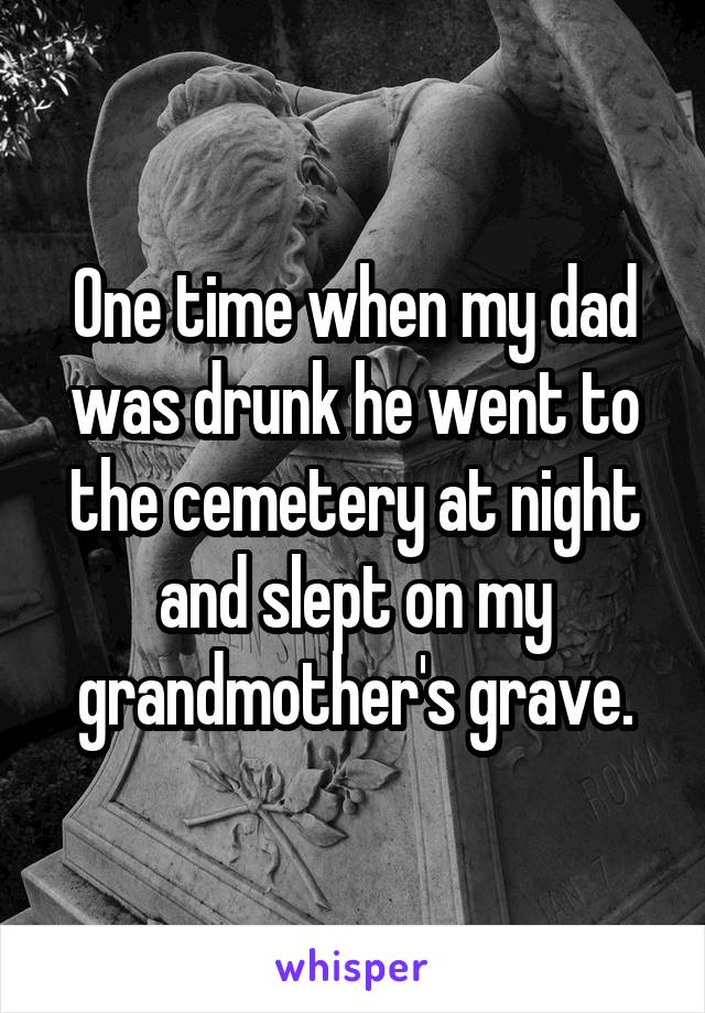 One time when my dad was drunk he went to the cemetery at night and slept on my grandmother's grave.