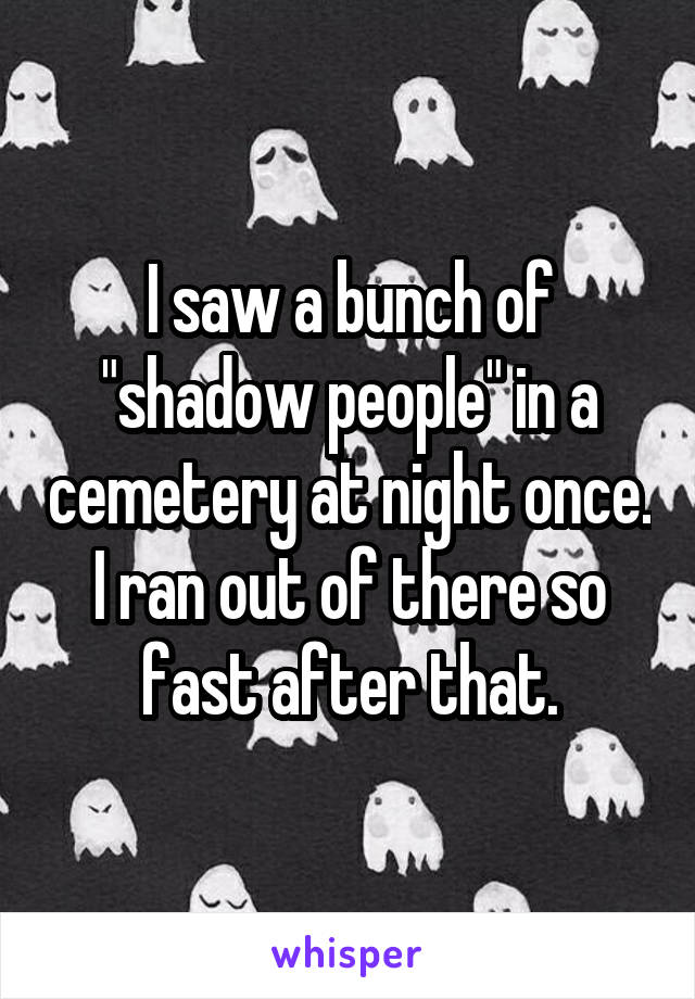 I saw a bunch of "shadow people" in a cemetery at night once. I ran out of there so fast after that.