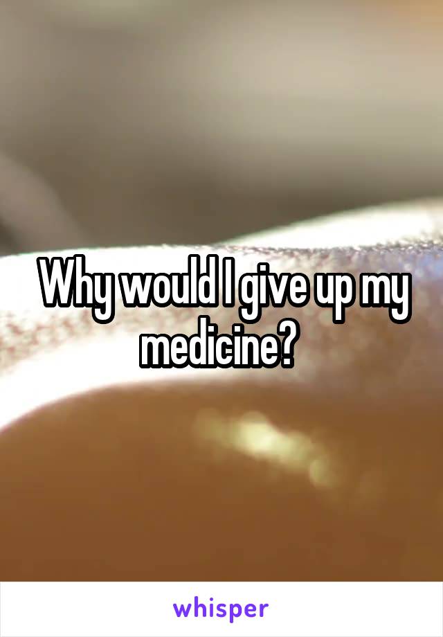 Why would I give up my medicine? 
