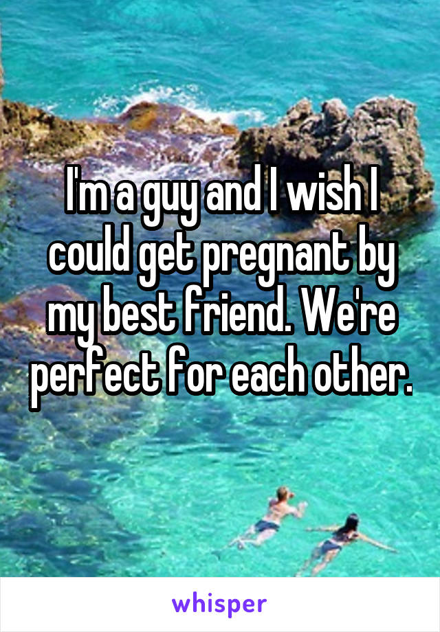 I'm a guy and I wish I could get pregnant by my best friend. We're perfect for each other. 
