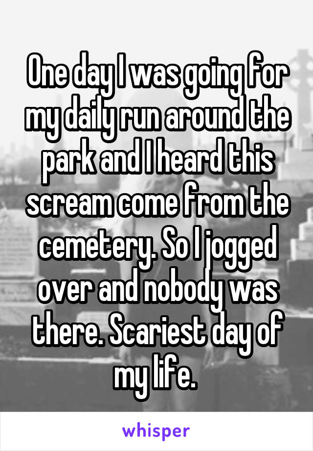 One day I was going for my daily run around the park and I heard this scream come from the cemetery. So I jogged over and nobody was there. Scariest day of my life. 