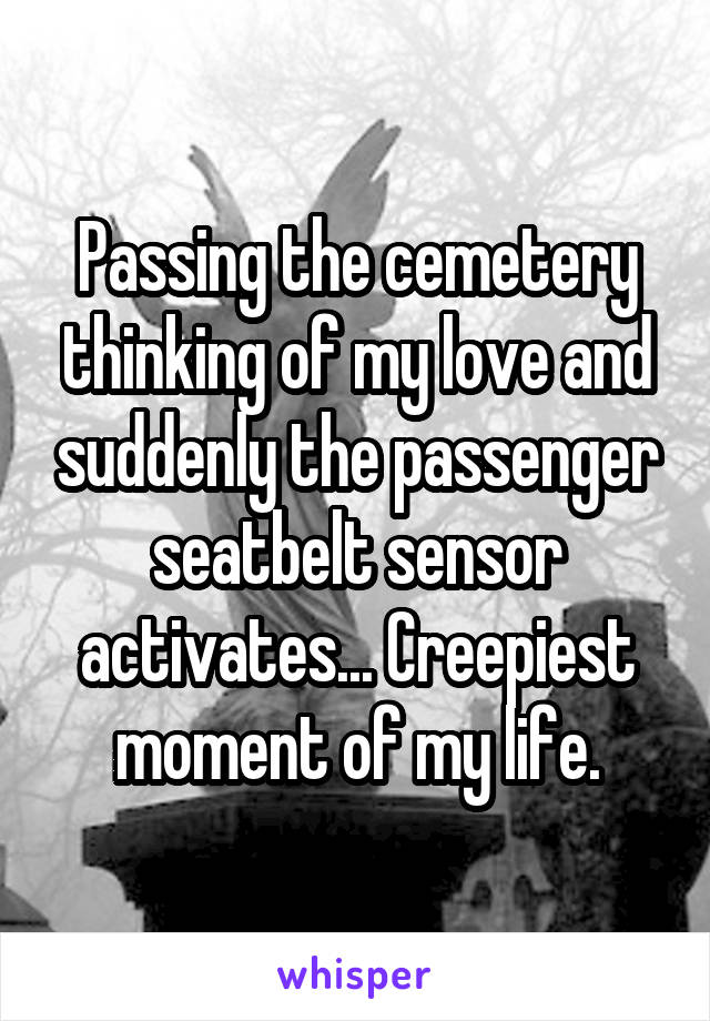 Passing the cemetery thinking of my love and suddenly the passenger seatbelt sensor activates... Creepiest moment of my life.