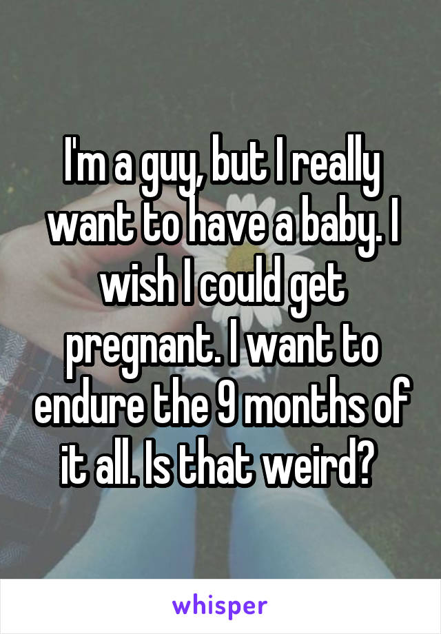 I'm a guy, but I really want to have a baby. I wish I could get pregnant. I want to endure the 9 months of it all. Is that weird? 
