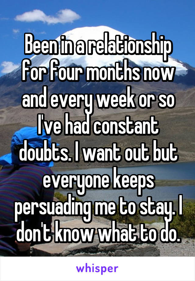 Been in a relationship for four months now and every week or so I've had constant doubts. I want out but everyone keeps persuading me to stay. I don't know what to do.