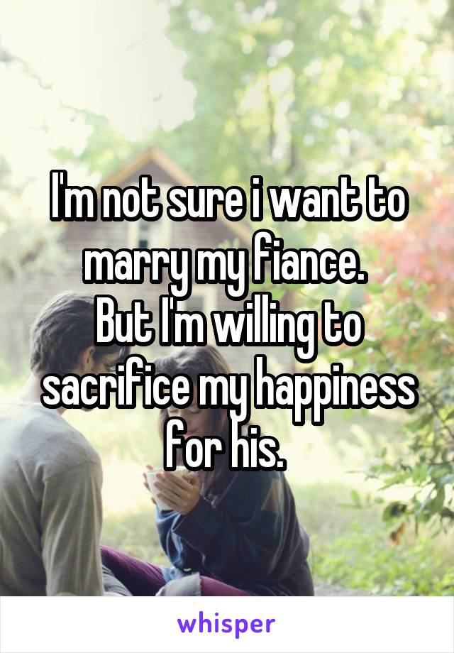 I'm not sure i want to marry my fiance. 
But I'm willing to sacrifice my happiness for his. 