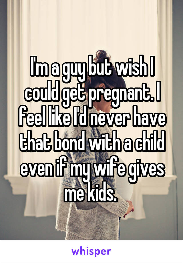 I'm a guy but wish I could get pregnant. I feel like I'd never have that bond with a child even if my wife gives me kids. 