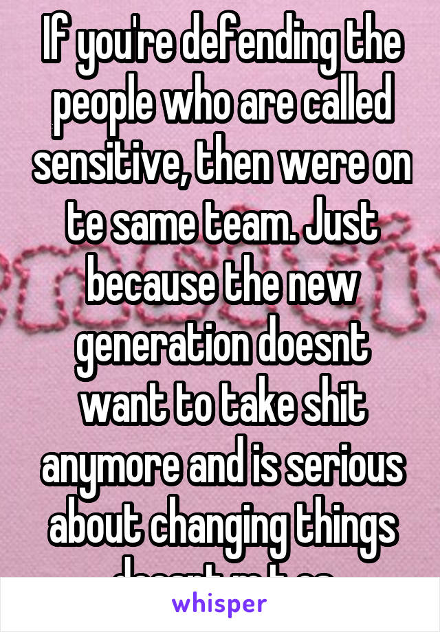 If you're defending the people who are called sensitive, then were on te same team. Just because the new generation doesnt want to take shit anymore and is serious about changing things doesnt m t os