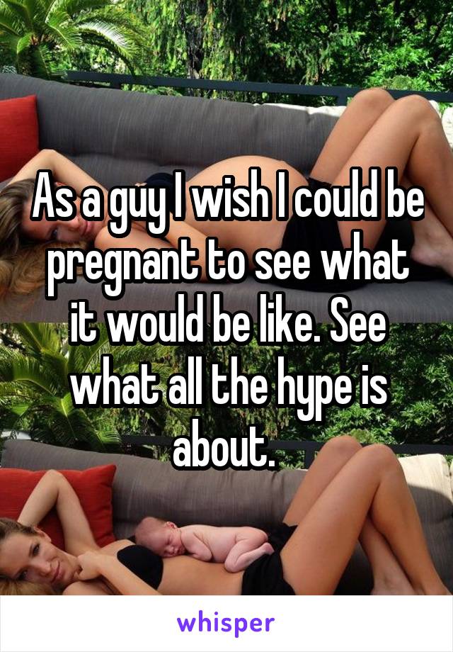As a guy I wish I could be pregnant to see what it would be like. See what all the hype is about. 