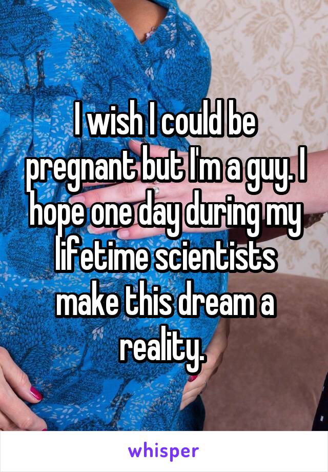 I wish I could be pregnant but I'm a guy. I hope one day during my lifetime scientists make this dream a reality. 